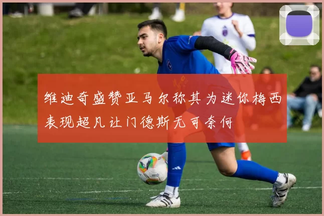维迪奇盛赞亚马尔称其为迷你梅西表现超凡让门德斯无可奈何