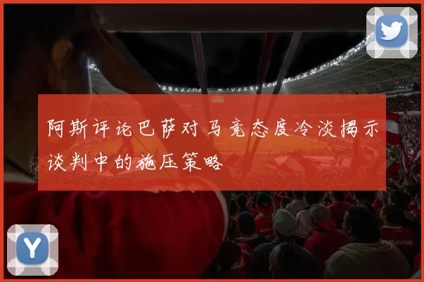 阿斯评论巴萨对马竞态度冷淡揭示谈判中的施压策略