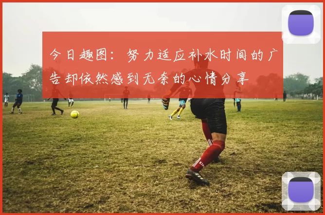 今日趣图：努力适应补水时间的广告却依然感到无奈的心情分享