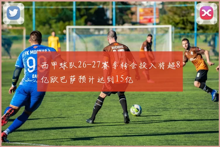 西甲球队26-27赛季转会投入将超8亿欧巴萨预计达到15亿