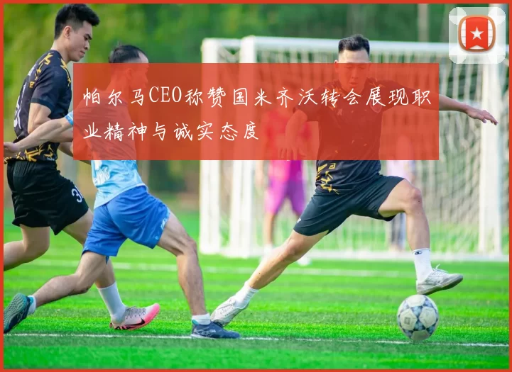 帕尔马CEO称赞国米齐沃转会展现职业精神与诚实态度