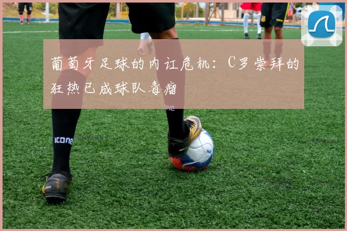 葡萄牙足球的内讧危机：C罗崇拜的狂热已成球队毒瘤