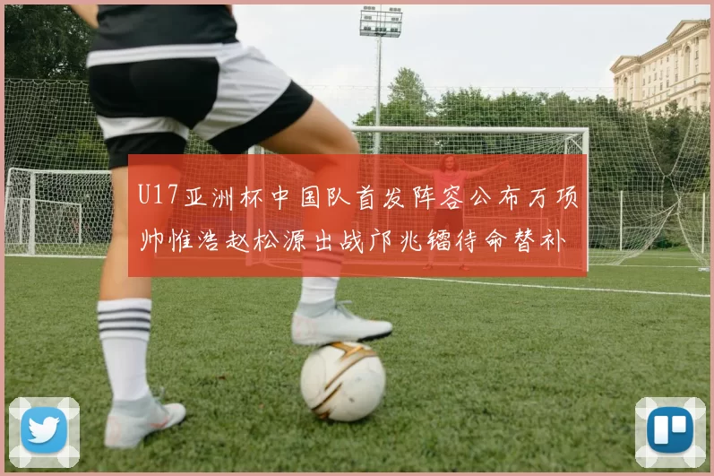 U17亚洲杯中国队首发阵容公布万项帅惟浩赵松源出战邝兆镭待命替补