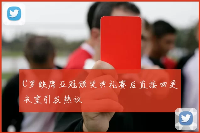 C罗缺席亚冠颁奖典礼赛后直接回更衣室引发热议