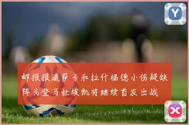 邮报报道萨卡和拉什福德小伤疑缺阵戈登马杜埃凯将继续首发出战