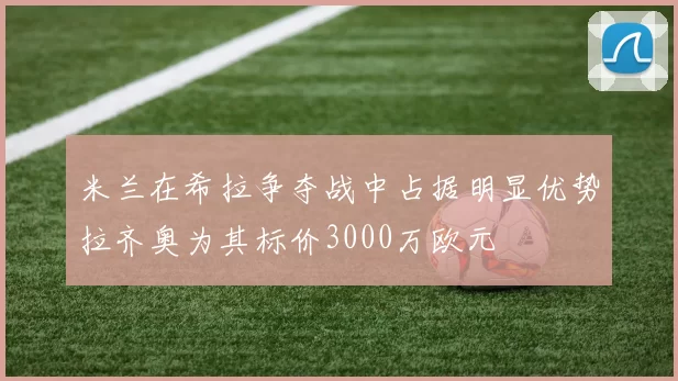 米兰在希拉争夺战中占据明显优势拉齐奥为其标价3000万欧元