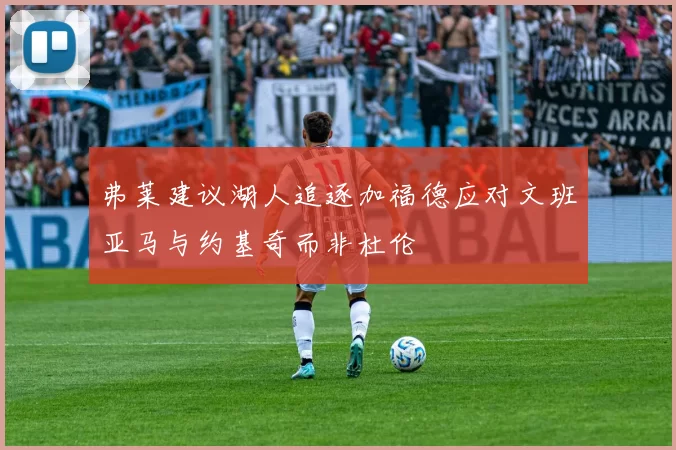 弗莱建议湖人追逐加福德应对文班亚马与约基奇而非杜伦