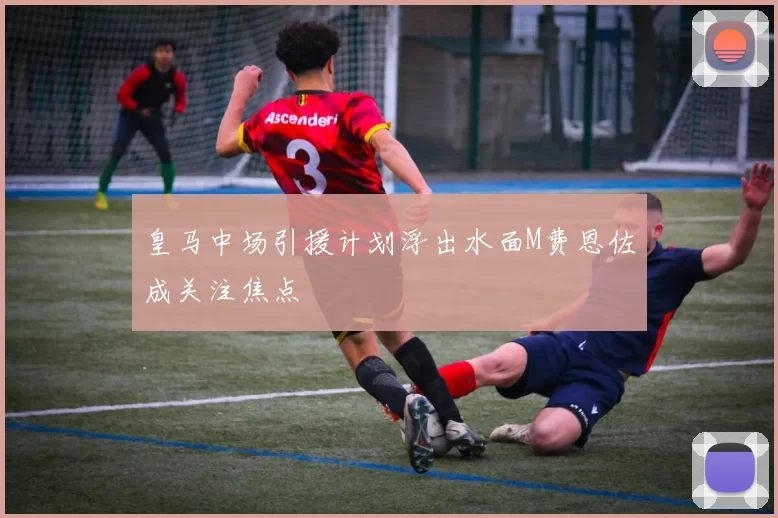 皇马中场引援计划浮出水面M费恩佐成关注焦点