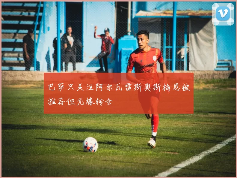 巴萨只关注阿尔瓦雷斯奥斯梅恩被推荐但无缘转会