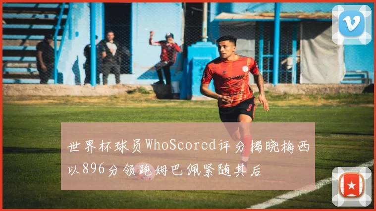 世界杯球员WhoScored评分揭晓梅西以896分领跑姆巴佩紧随其后