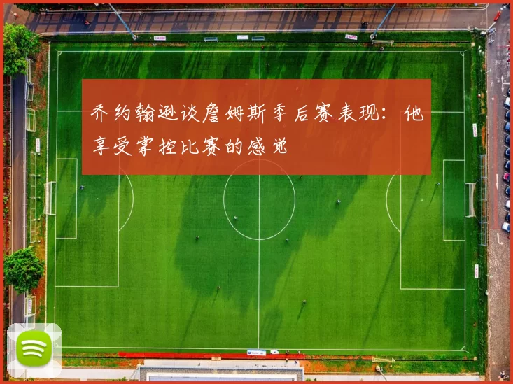 乔约翰逊谈詹姆斯季后赛表现：他享受掌控比赛的感觉
