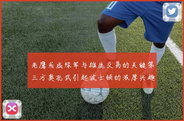 老鹰或成绿军与雄鹿交易的关键第三方奥孔武引起波士顿的浓厚兴趣