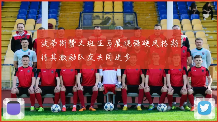 波蒂斯赞文班亚马展现强硬风格期待其激励队友共同进步