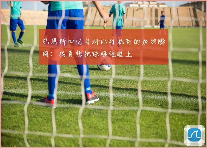 巴恩斯回忆与科比对抗时的经典瞬间：我真想把球砸他脸上