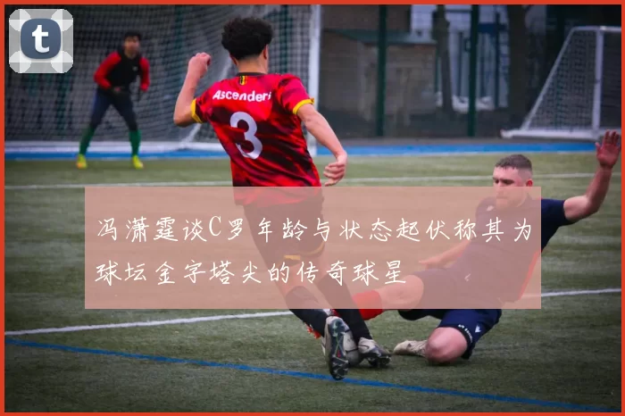 冯潇霆谈C罗年龄与状态起伏称其为球坛金字塔尖的传奇球星